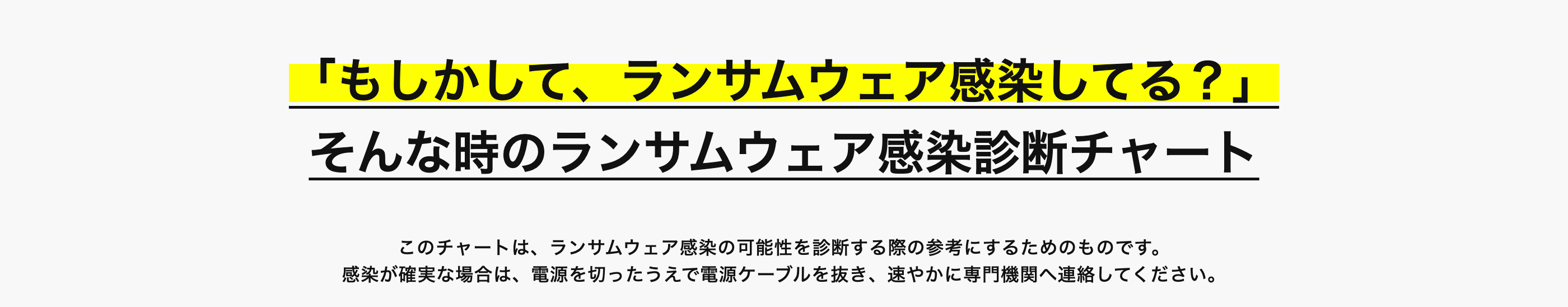 「もしかして、ランサムウェア感染してる?」
そんな時のランサムウェア感染診断チャート
このチャートは、ランサムウェア感染の可能性を診断する際の参考にするためのものです。
感染が確実な場合は、 電源を切ったうえで電源ケーブルを抜き、 速やかに専門機関へ連絡してください。