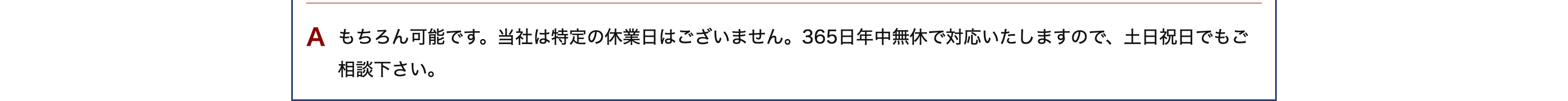 A もちろん可能です。当社は特定の休業日はございません。365日年中無休で対応いたしますので、土日祝日でもご
相談下さい。