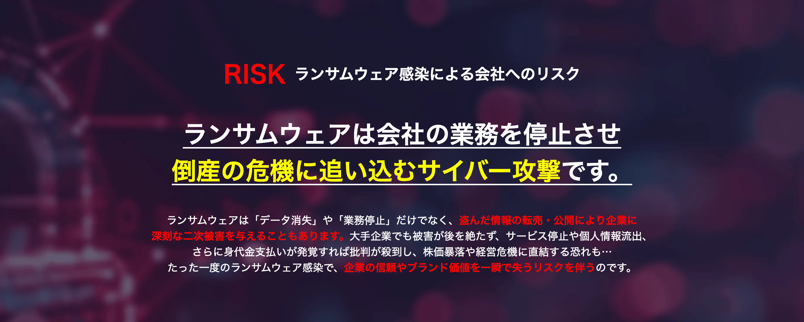 RISK ランサムウェア感染による会社へのリスク
ランサムウェアは会社の業務を停止させ
倒産の危機に追い込むサイバー攻撃です。
•
ランサムウェアは 「データ消失」 や 「業務停止」 だけでなく、 盗んだ情報の転売 公開により企業に
深刻な二次被害を与えることもあります。 大手企業でも被害が後を絶たず、 サービス停止や個人情報流出、
さらに身代金支払いが発覚すれば批判が殺到し、 株価暴落や経営危機に直結する恐れも・・・
たった一度のランサムウェア感染で、 企業の信頼やブランド価値を一瞬で失うリスクを伴うのです。