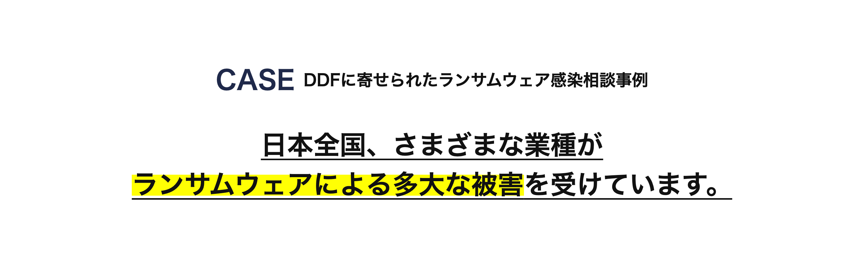 CASE DDF に寄せられたランサムウェア感染相談事例
日本全国、 さまざまな業種が
ランサムウェアによる多大な被害を受けています。