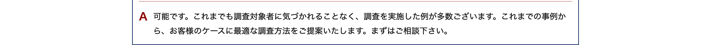 A 可能です。これまでも調査対象者に気づかれることなく、調査を実施した例が多数ございます。 これまでの事例か
ら、お客様のケースに最適な調査方法をご提案いたします。 まずはご相談下さい。
