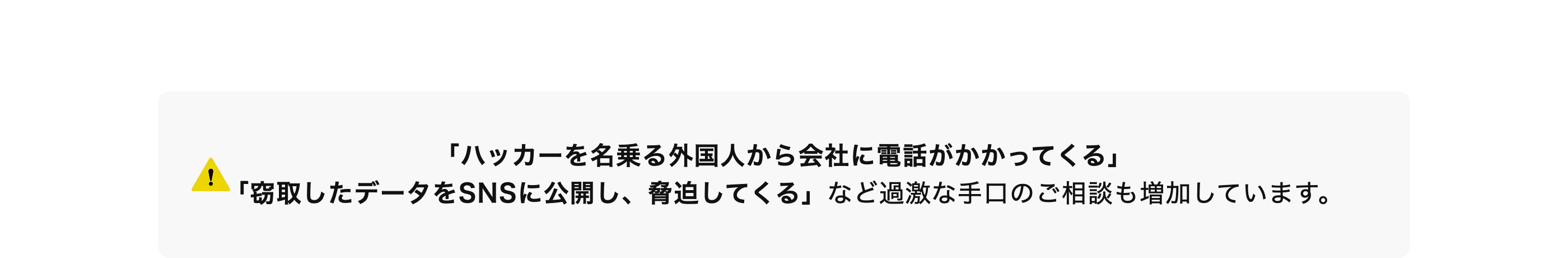 「ハッカーを名乗る外国人から会社に電話がかかってくる」
「窃取したデータをSNSに公開し、 脅迫してくる」 など過激な手口のご相談も増加しています。