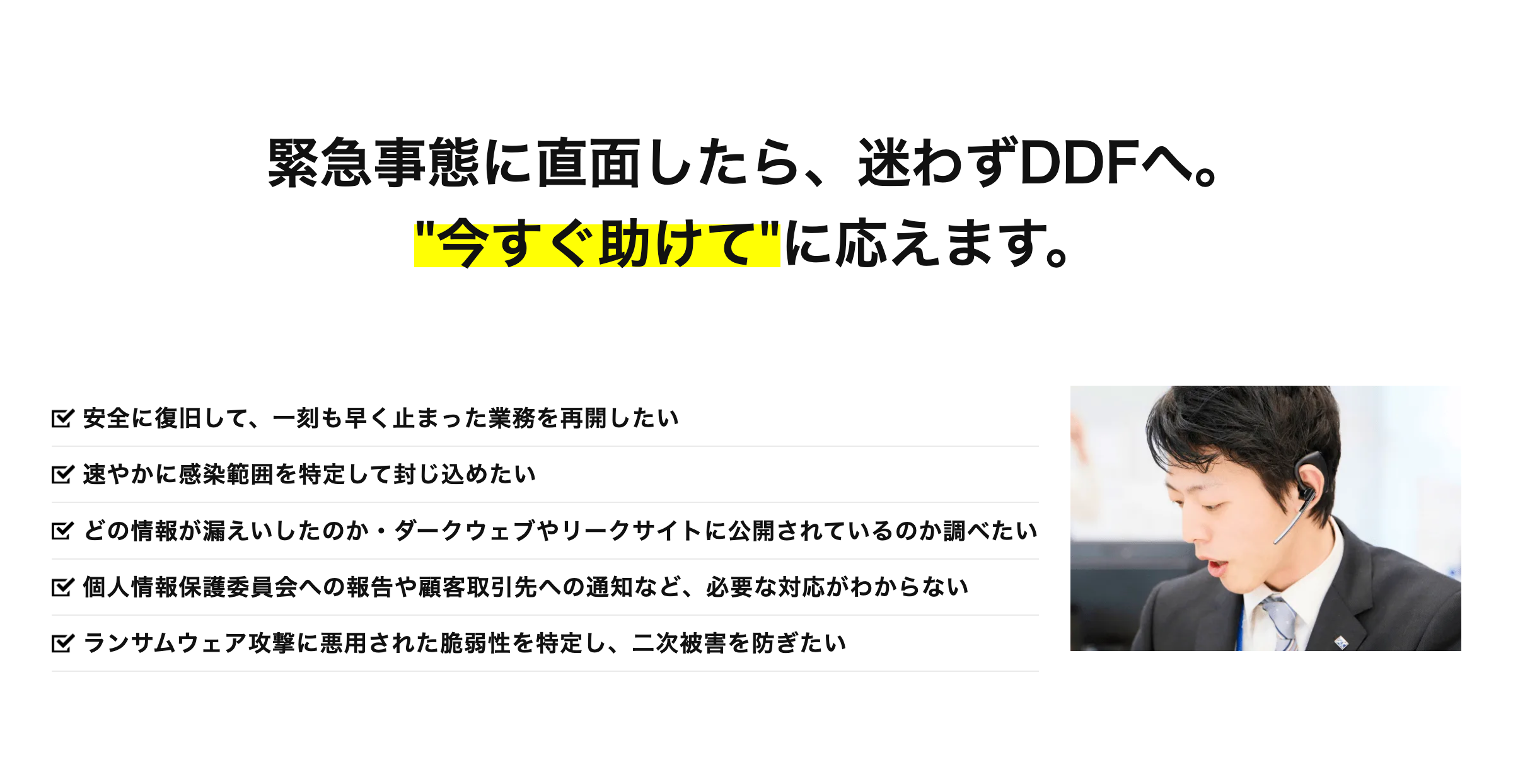 緊急事態に直面したら、 迷わずDDFへ。
"今すぐ助けて"に応えます。
安全に復旧して、一刻も早く止まった業務を再開したい
速やかに感染範囲を特定して封じ込めたい
どの情報が漏えいしたのか・ダークウェブやリークサイトに公開されているのか調べたい
区 個人情報保護委員会への報告や顧客取引先への通知など、 必要な対応がわからない
ランサムウェア攻撃に悪用された脆弱性を特定し、 二次被害を防ぎたい