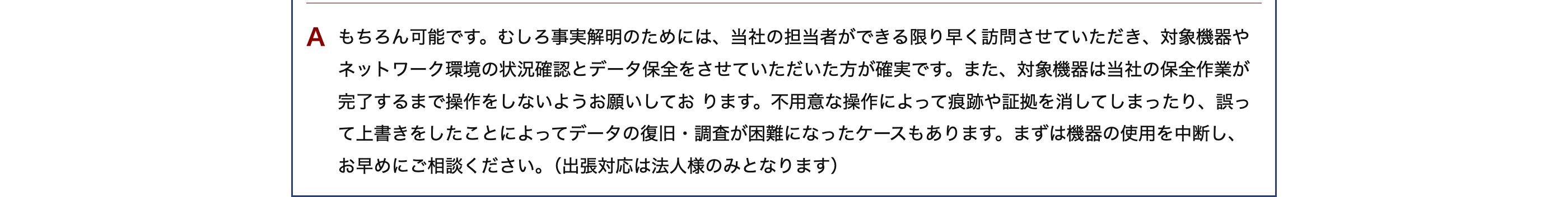 A もちろん可能です。むしろ事実解明のためには、当社の担当者ができる限り早く訪問させていただき、対象機器や
ネットワーク環境の状況確認とデータ保全をさせていただいた方が確実です。 また、 対象機器は当社の保全作業が
完了するまで操作をしないようお願いしております。 不用意な操作によって痕跡や証拠を消してしまったり、誤っ
て上書きをしたことによってデータの復旧・調査が困難になったケースもあります。 まずは機器の使用を中断し、
お早めにご相談ください。 (出張対応は法人様のみとなります)