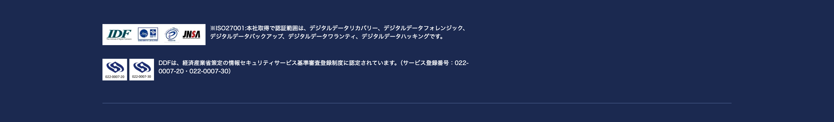 IDF
The Institute of Digital Forensics
022-0007-20
022-0007-30
JNSA
ISO27001:本社取得で認証範囲は、 デジタルデータリカバリー、 デジタルデータフォレンジック、
デジタルデータバックアップ、 デジタルデータワランティ デジタルデータハッキングです。
DDFは、 経済産業省策定の情報セキュリティサービス基準審査登録制度に認定されています。 (サービス登録番号: 022-
0007-20 022-0007-30)
