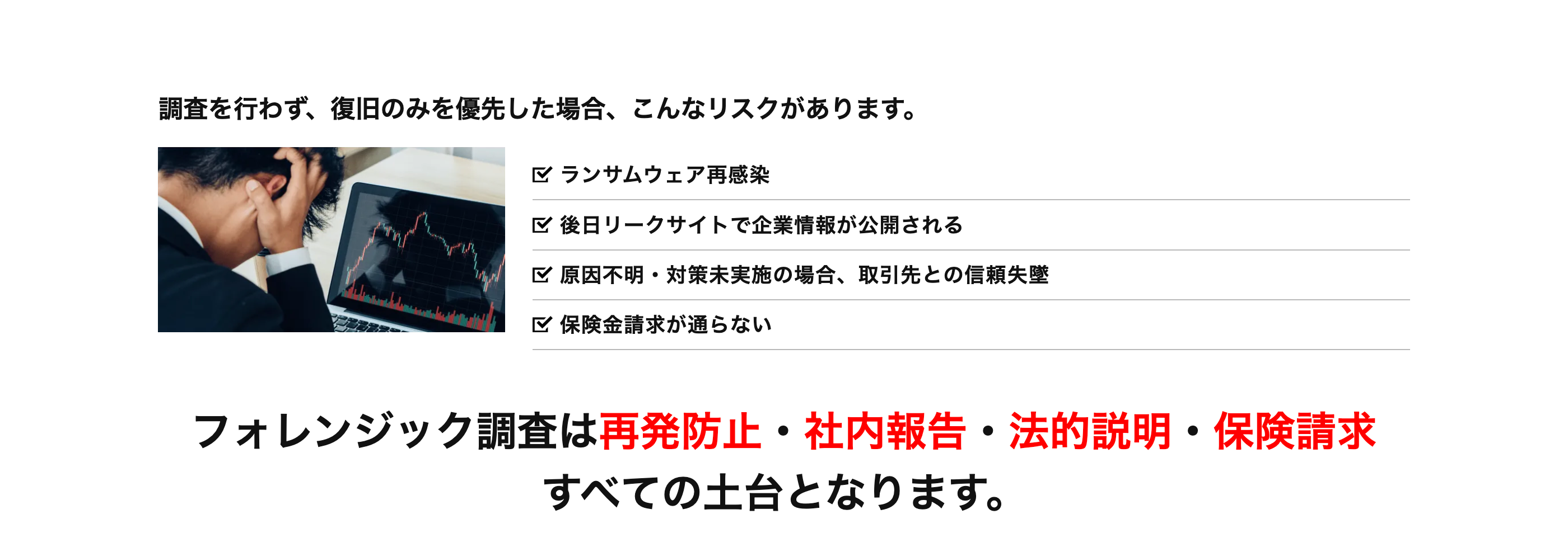 調査を行わず、 復旧のみを優先した場合、 こんなリスクがあります。
ランサムウェア再感染
後日リークサイトで企業情報が公開される
区 原因不明・対策未実施の場合、取引先との信頼失墜
保険金請求が通らない
フォレンジック調査は再発防止・社内報告 ・ 法的説明・保険請求
すべての土台となります。