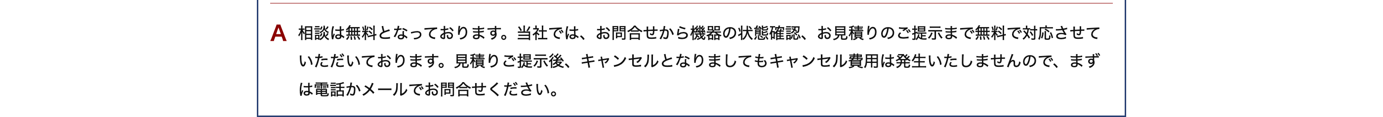 A 相談は無料となっております。 当社では、お問合せから機器の状態確認、お見積りのご提示まで無料で対応させて
いただいております。 見積りご提示後、 キャンセルとなりましてもキャンセル費用は発生いたしませんので、まず
は電話かメールでお問合せください。
