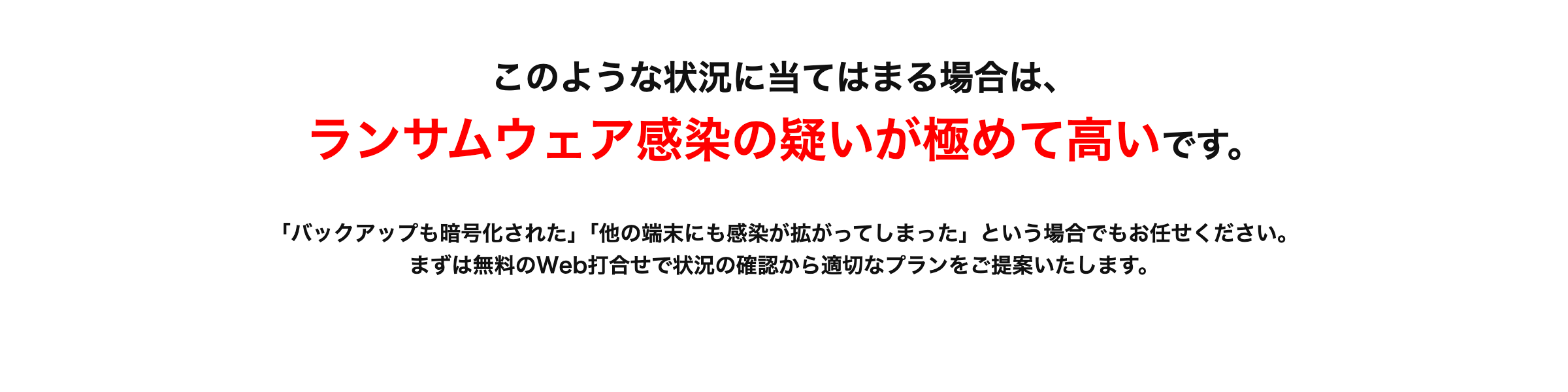 このような状況に当てはまる場合は、
ランサムウェア感染の疑いが極めて高いです。
「バックアップも暗号化された｣ ｢他の端末にも感染が拡がってしまった」 という場合でもお任せください。
まずは無料のWeb打合せで状況の確認から適切なプランをご提案いたします。
