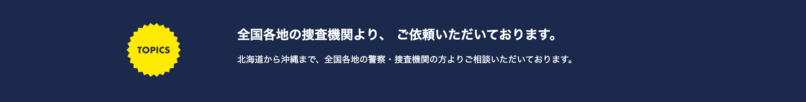 TOPICS
全国各地の捜査機関より、 ご依頼いただいております。
北海道から沖縄まで、全国各地の警察捜査機関の方よりご相談いただいております。
