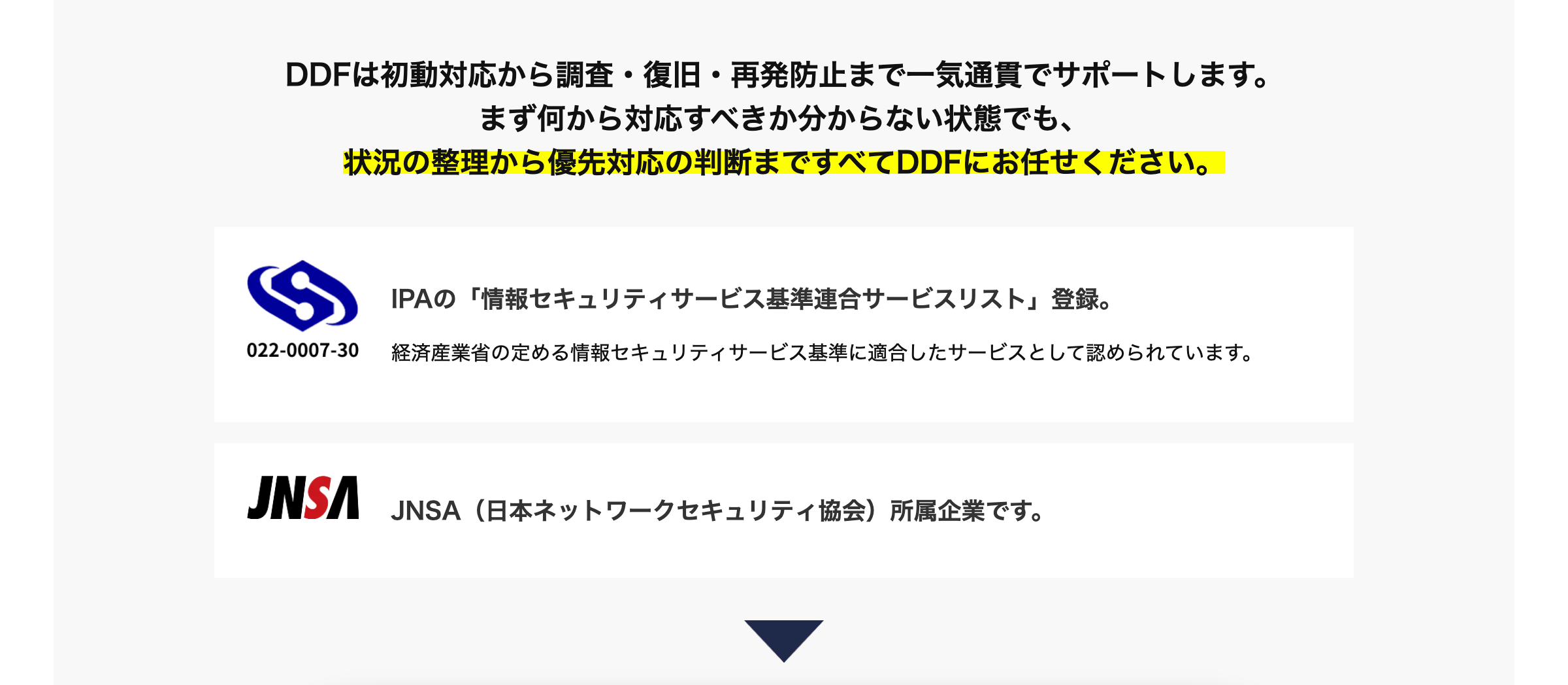 DDFは初動対応から調査・復旧・再発防止まで一気通貫でサポートします。
まず何から対応すべきか分からない状態でも、
状況の整理から優先対応の判断まですべてDDFにお任せください。
IPAの 「情報セキュリティサービス基準連合サービスリスト」 登録。
022-0007-30
経済産業省の定める情報セキュリティサービス基準に適合したサービスとして認められています。
JNSA
JNSA (日本ネットワークセキュリティ協会) 所属企業です。