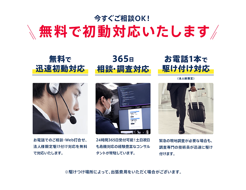 今すぐご相談OK!
無料で初動対応いたします/
無料で
365日
お電話1本で
迅速初動対応
相談・調査対応
駆け付け対応
(法人様限定)
お電話でのご相談・Web打合せ、
法人様限定駆け付け対応を無料
で対応いたします。
24時間365日受付可能!土日祝日
も危機対応の経験豊富なコンサル
タントが常駐しています。
緊急の現地調査が必要な場合も、
調査専門の技術員が迅速に駆け
付けます。
※駆けつけ場所によって、 出張費用をいただく場合がございます。