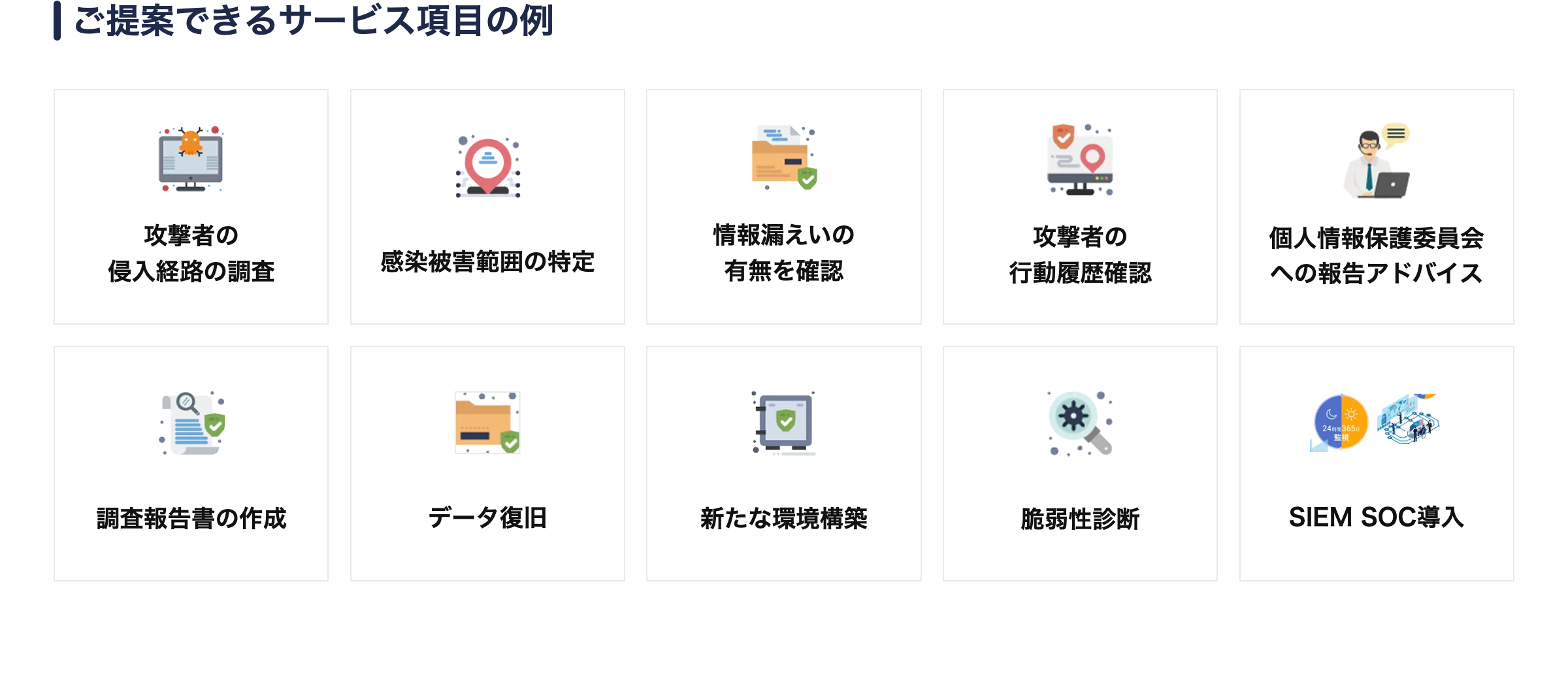 |ご提案できるサービス項目の例
攻撃者の
侵入経路の調査
感染被害範囲の特定
情報漏えいの
有無を確認
攻撃者の
行動履歴確認
個人情報保護委員会
への報告アドバイス
24時間365日
監視
調査報告書の作成
データ復旧
新たな環境構築
脆弱性診断
SIEM SOC導入