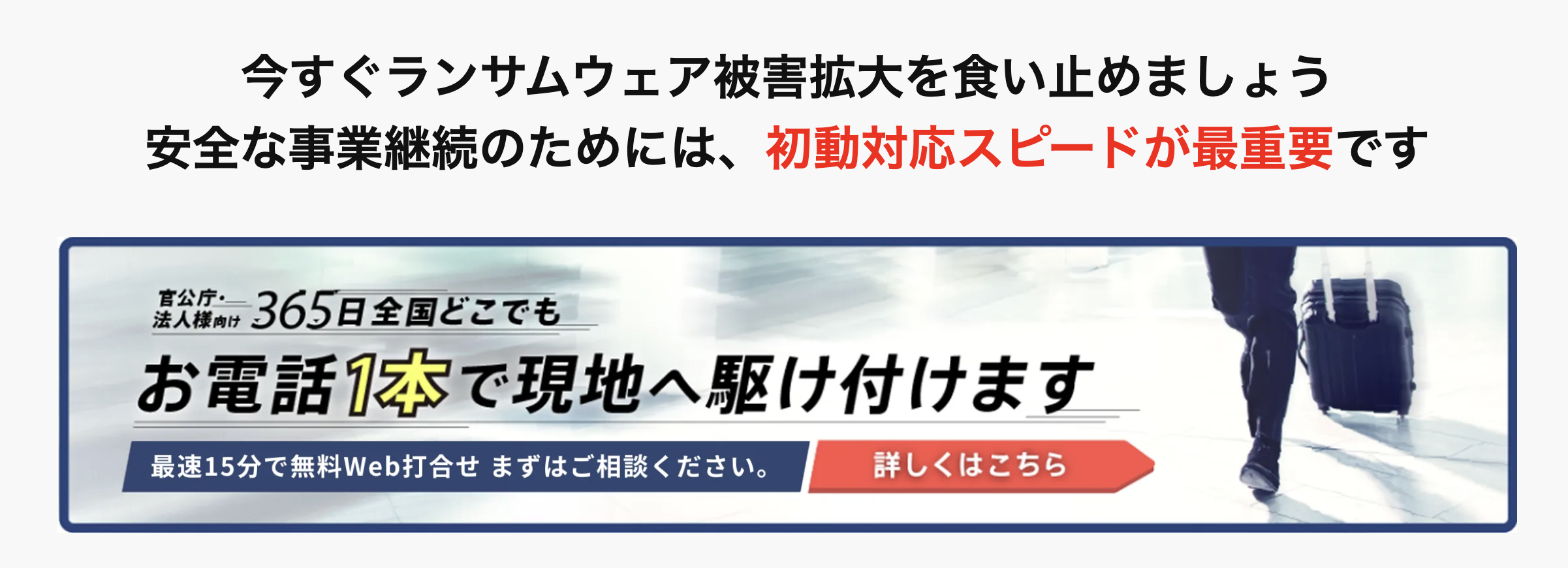 今すぐランサムウェア被害拡大を食い止めましょう
安全な事業継続のためには、初動対応スピードが最重要です
官公庁・
法人様向け 365日全国どこでも
お電話1本で現地へ駆け付けます
最速15分で無料Web打合せ まずはご相談ください。
詳しくはこちら