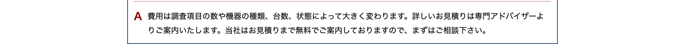 A 費用は調査項目の数や機器の種類、 台数、状態によって大きく変わります。 詳しいお見積りは専門アドバイザーよ
りご案内いたします。 当社はお見積りまで無料でご案内しておりますので、まずはご相談下さい。