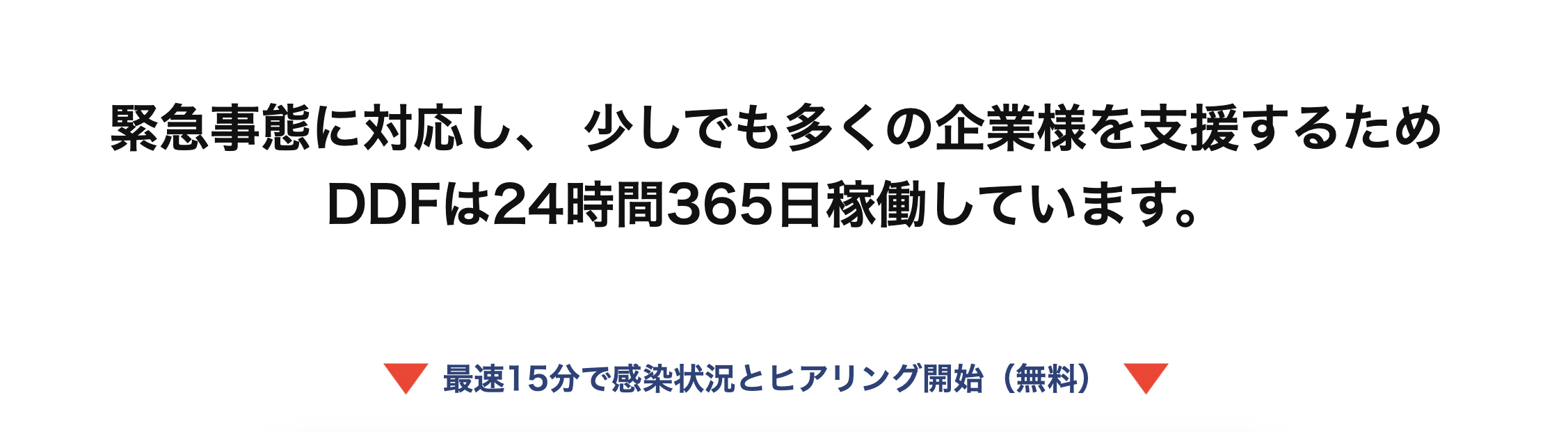 緊急事態に対応し、 少しでも多くの企業様を支援するため
DDFは24時間365日稼働しています。
最速15分で感染状況とヒアリング開始 (無料)