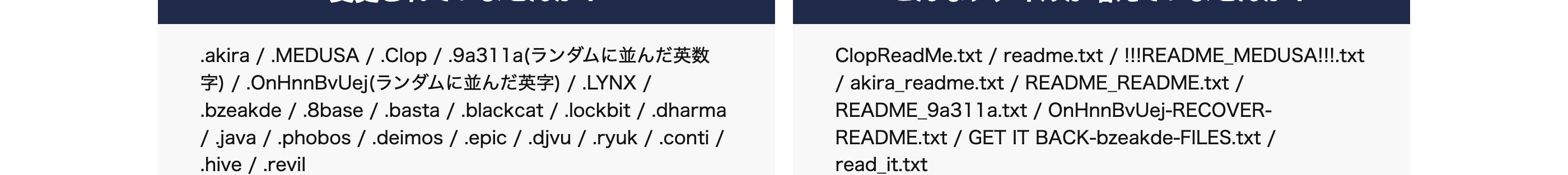 このようなご状況の方は、至急ご相談ください。
突然プリンターから大量
身代金の請求画面が
表示された
ファイルの拡張子が
変わっている
ダークウェブに
企業情報が漏洩している
の脅迫文が印刷された
ご注意
客のファイルをCryptoLocker ウイルスによってました
[よくあるご使用
PDF
PDF.clop
ランサムウェア「CryptoLocker」 による身
代金要求メッセージ
sample.pdf sample.pdf.clop
SECRETLIST
LIST
SECRET
LIST
SECRET
ファイルの拡張子が以下のように
変更されていませんか?
.akira / .MEDUSA / Clop / .9a311a(ランダムに並んだ英数
字)/ .OnHnnBvUej (ランダムに並んだ英字) / LYNX /
.bzeakde/.8base / .basta /.blackcat/.lockbit/.dharma
/java/.phobos/.deimos/.epic / .djvu / .ryuk / .conti /
.hive/.revil
作成した覚えのない
こんなファイルが増えていませんか?
ClopReadMe.txt / readme.txt / !!!README_MEDUSA!!!.txt
/akira_readme.txt/README_README.txt /
README_9a311a.txt / OnHnnBvUej-RECOVER-
README.txt / GET IT BACK-bzeakde-FILES.txt /
read_it.txt